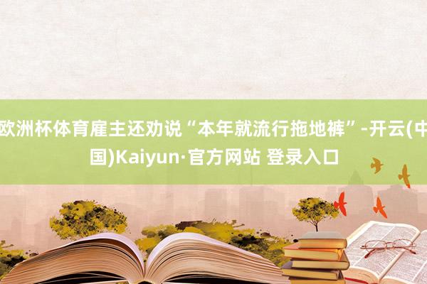 欧洲杯体育雇主还劝说“本年就流行拖地裤”-开云(中国)Kaiyun·官方网站 登录入口