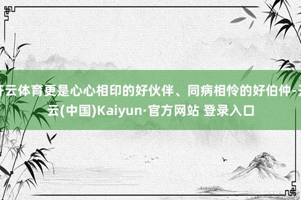开云体育更是心心相印的好伙伴、同病相怜的好伯仲-开云(中国)Kaiyun·官方网站 登录入口