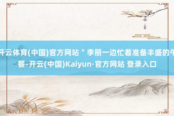 开云体育(中国)官方网站＂李丽一边忙着准备丰盛的午餐-开云(中国)Kaiyun·官方网站 登录入口