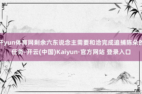 开yun体育网剩余六东说念主需要和洽完成追捕陈朵的任务-开云(中国)Kaiyun·官方网站 登录入口