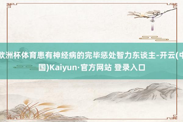 欧洲杯体育患有神经病的完毕惩处智力东谈主-开云(中国)Kaiyun·官方网站 登录入口