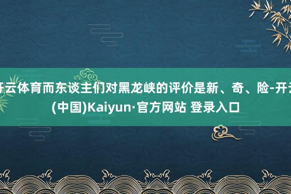 开云体育而东谈主们对黑龙峡的评价是新、奇、险-开云(中国)Kaiyun·官方网站 登录入口