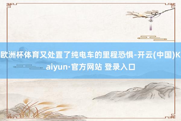 欧洲杯体育又处置了纯电车的里程恐惧-开云(中国)Kaiyun·官方网站 登录入口