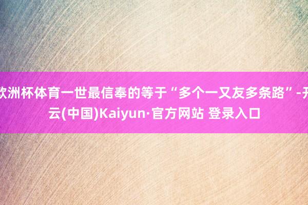欧洲杯体育一世最信奉的等于“多个一又友多条路”-开云(中国)Kaiyun·官方网站 登录入口