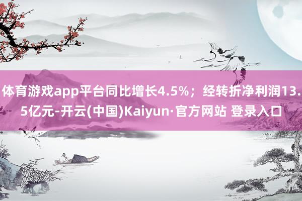 体育游戏app平台同比增长4.5%；经转折净利润13.5亿元-开云(中国)Kaiyun·官方网站 登录入口