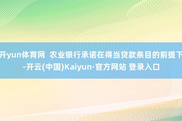开yun体育网  农业银行承诺在得当贷款条目的前提下-开云(中国)Kaiyun·官方网站 登录入口