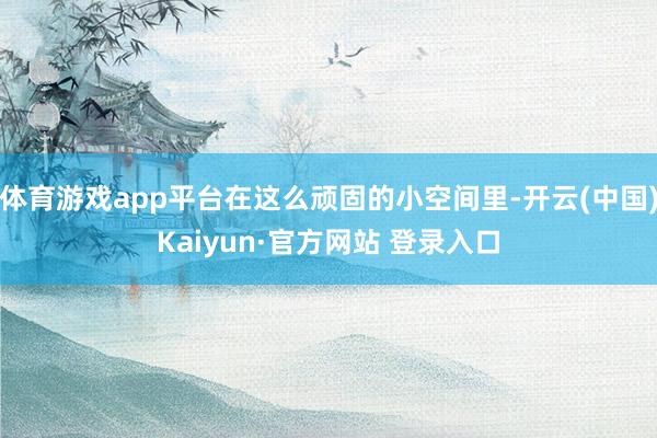 体育游戏app平台在这么顽固的小空间里-开云(中国)Kaiyun·官方网站 登录入口