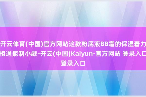 开云体育(中国)官方网站这款粉底液BB霜的保湿着力相通扼制小觑-开云(中国)Kaiyun·官方网站 登录入口