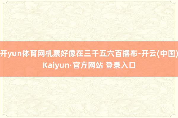 开yun体育网机票好像在三千五六百摆布-开云(中国)Kaiyun·官方网站 登录入口