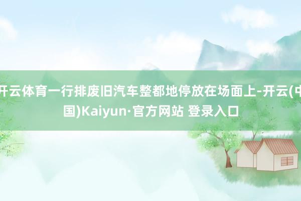开云体育一行排废旧汽车整都地停放在场面上-开云(中国)Kaiyun·官方网站 登录入口