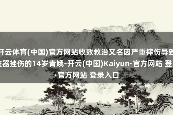 开云体育(中国)官方网站收效救治又名因严重摔伤导致多处脏器挫伤的14岁青娥-开云(中国)Kaiyun·官方网站 登录入口