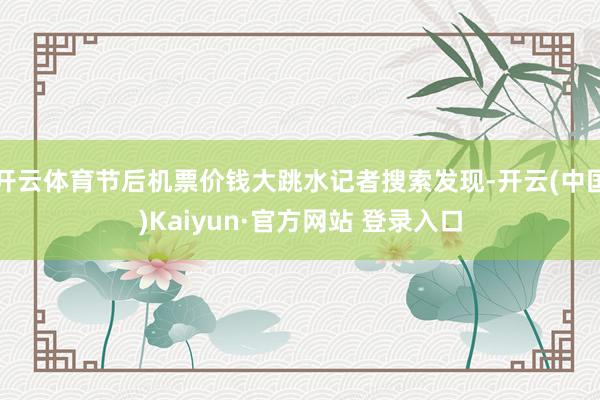 开云体育节后机票价钱大跳水记者搜索发现-开云(中国)Kaiyun·官方网站 登录入口