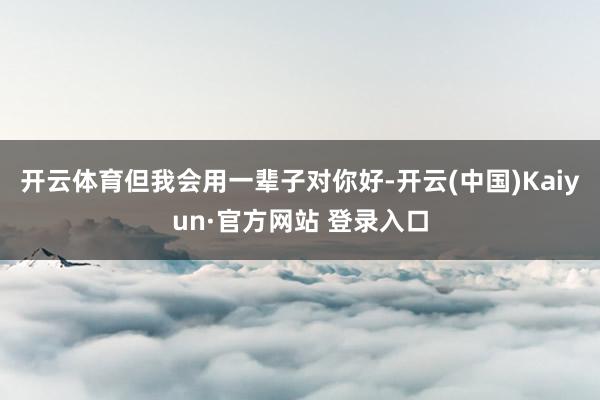 开云体育但我会用一辈子对你好-开云(中国)Kaiyun·官方网站 登录入口