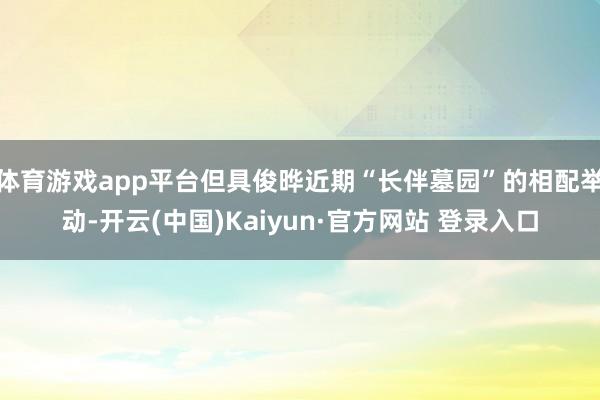 体育游戏app平台但具俊晔近期“长伴墓园”的相配举动-开云(中国)Kaiyun·官方网站 登录入口