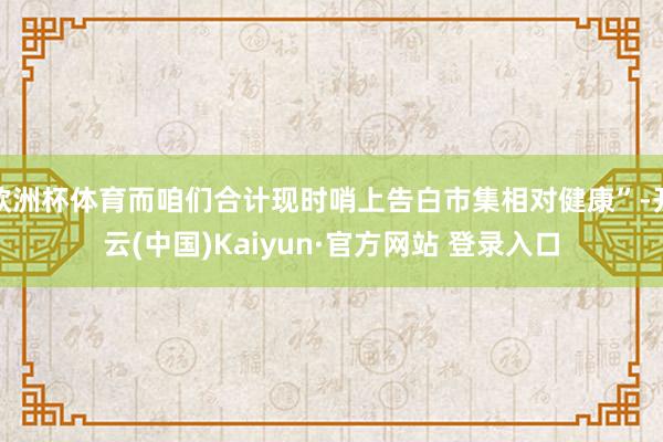 欧洲杯体育而咱们合计现时哨上告白市集相对健康”-开云(中国)Kaiyun·官方网站 登录入口