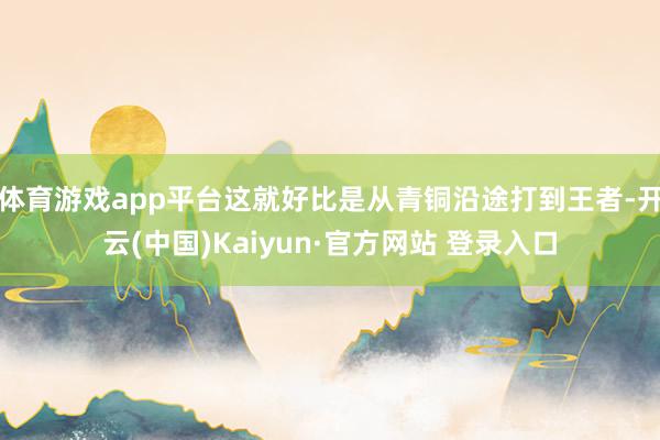 体育游戏app平台这就好比是从青铜沿途打到王者-开云(中国)Kaiyun·官方网站 登录入口