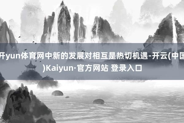 开yun体育网中新的发展对相互是热切机遇-开云(中国)Kaiyun·官方网站 登录入口