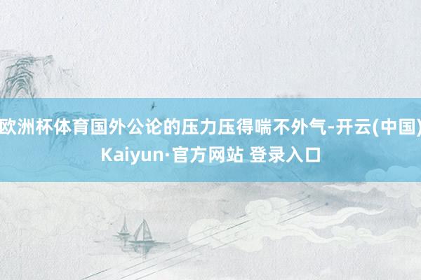 欧洲杯体育国外公论的压力压得喘不外气-开云(中国)Kaiyun·官方网站 登录入口
