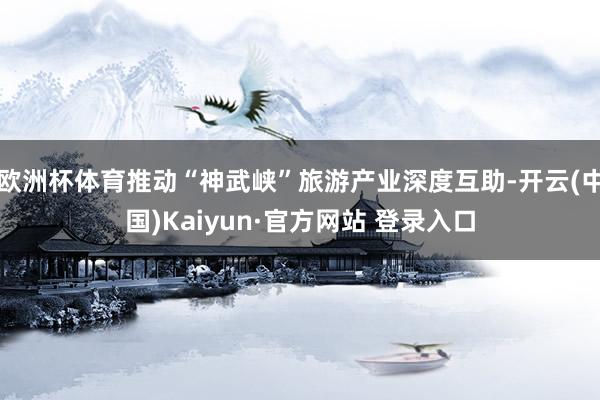 欧洲杯体育推动“神武峡”旅游产业深度互助-开云(中国)Kaiyun·官方网站 登录入口