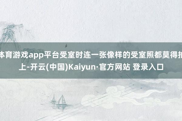 体育游戏app平台受室时连一张像样的受室照都莫得拍上-开云(中国)Kaiyun·官方网站 登录入口