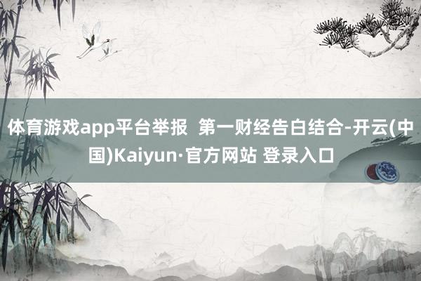 体育游戏app平台举报  第一财经告白结合-开云(中国)Kaiyun·官方网站 登录入口
