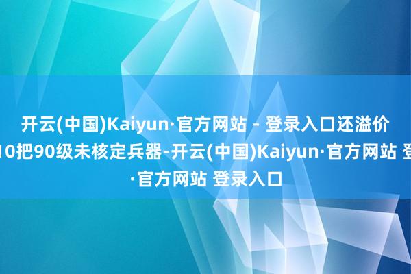 开云(中国)Kaiyun·官方网站 - 登录入口还溢价拿下了10把90级未核定兵器-开云(中国)Kaiyun·官方网站 登录入口