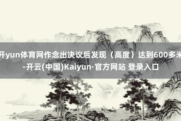 开yun体育网作念出决议后发现（高度）达到600多米-开云(中国)Kaiyun·官方网站 登录入口
