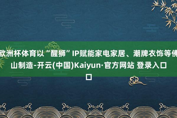 欧洲杯体育以“醒狮”IP赋能家电家居、潮牌衣饰等佛山制造-开云(中国)Kaiyun·官方网站 登录入口