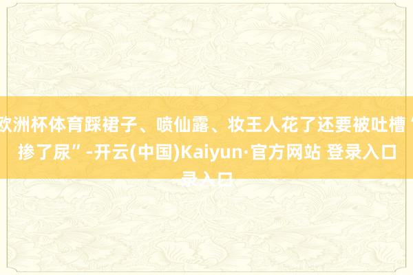 欧洲杯体育踩裙子、喷仙露、妆王人花了还要被吐槽“掺了尿”-开云(中国)Kaiyun·官方网站 登录入口