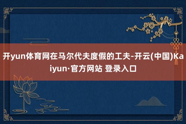 开yun体育网在马尔代夫度假的工夫-开云(中国)Kaiyun·官方网站 登录入口