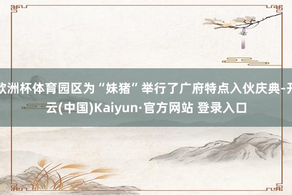 欧洲杯体育园区为“妹猪”举行了广府特点入伙庆典-开云(中国)Kaiyun·官方网站 登录入口
