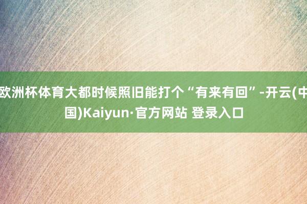 欧洲杯体育大都时候照旧能打个“有来有回”-开云(中国)Kaiyun·官方网站 登录入口