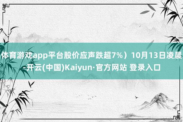 体育游戏app平台股价应声跌超7%)10月13日凌晨-开云(中国)Kaiyun·官方网站 登录入口
