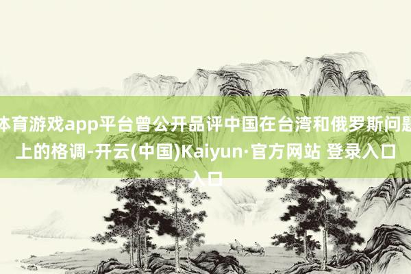 体育游戏app平台曾公开品评中国在台湾和俄罗斯问题上的格调-开云(中国)Kaiyun·官方网站 登录入口