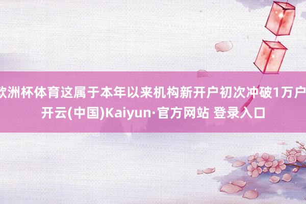 欧洲杯体育这属于本年以来机构新开户初次冲破1万户-开云(中国)Kaiyun·官方网站 登录入口