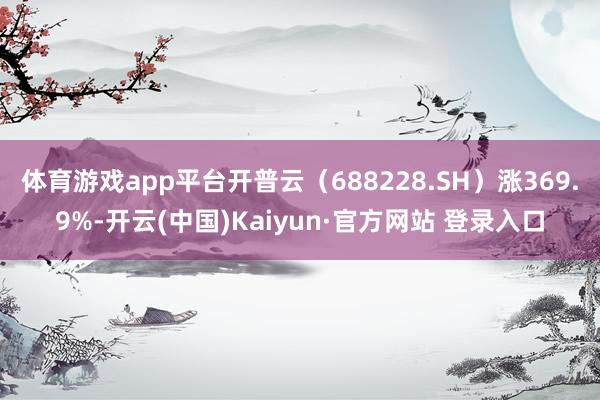体育游戏app平台开普云（688228.SH）涨369.9%-开云(中国)Kaiyun·官方网站 登录入口