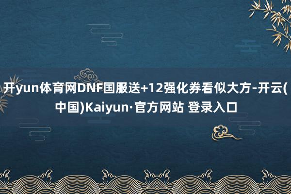 开yun体育网DNF国服送+12强化券看似大方-开云(中国)Kaiyun·官方网站 登录入口
