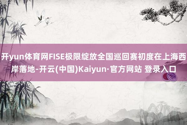 开yun体育网FISE极限绽放全国巡回赛初度在上海西岸落地-开云(中国)Kaiyun·官方网站 登录入口
