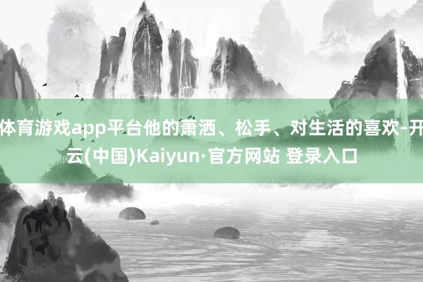体育游戏app平台他的萧洒、松手、对生活的喜欢-开云(中国)Kaiyun·官方网站 登录入口