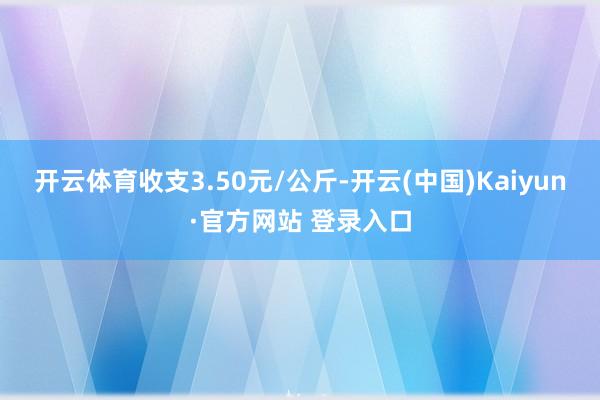 开云体育收支3.50元/公斤-开云(中国)Kaiyun·官方网站 登录入口