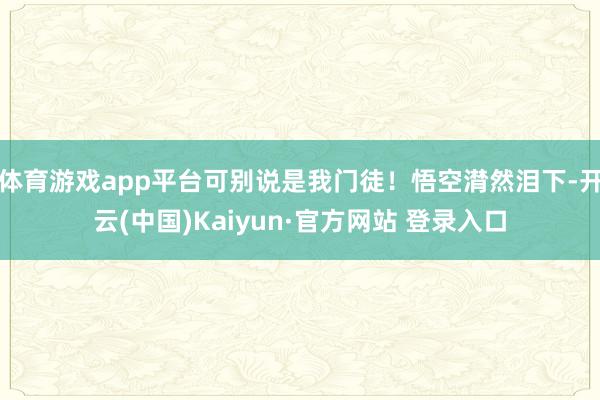 体育游戏app平台可别说是我门徒！悟空潸然泪下-开云(中国)Kaiyun·官方网站 登录入口