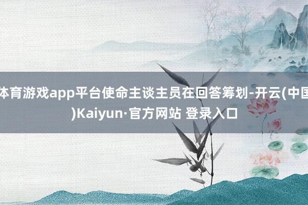 体育游戏app平台使命主谈主员在回答筹划-开云(中国)Kaiyun·官方网站 登录入口