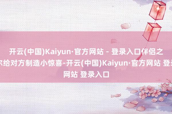 开云(中国)Kaiyun·官方网站 - 登录入口伴侣之间偶尔给对方制造小惊喜-开云(中国)Kaiyun·官方网站 登录入口