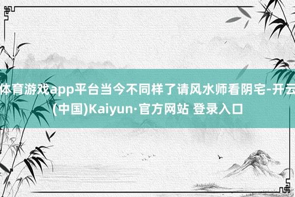 体育游戏app平台当今不同样了请风水师看阴宅-开云(中国)Kaiyun·官方网站 登录入口