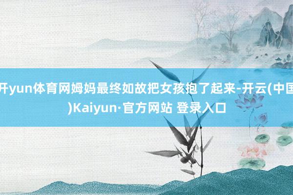 开yun体育网姆妈最终如故把女孩抱了起来-开云(中国)Kaiyun·官方网站 登录入口