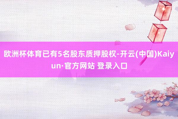欧洲杯体育已有5名股东质押股权-开云(中国)Kaiyun·官方网站 登录入口