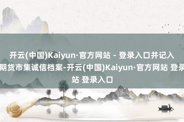 开云(中国)Kaiyun·官方网站 - 登录入口并记入证券期货市集诚信档案-开云(中国)Kaiyun·官方网站 登录入口