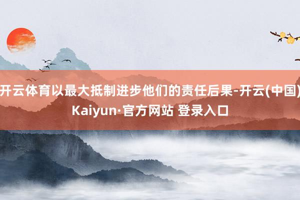 开云体育以最大抵制进步他们的责任后果-开云(中国)Kaiyun·官方网站 登录入口