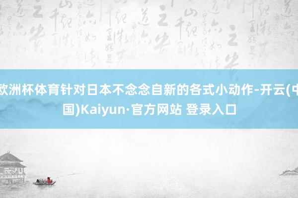 欧洲杯体育针对日本不念念自新的各式小动作-开云(中国)Kaiyun·官方网站 登录入口