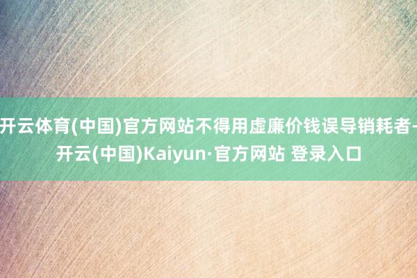 开云体育(中国)官方网站不得用虚廉价钱误导销耗者-开云(中国)Kaiyun·官方网站 登录入口